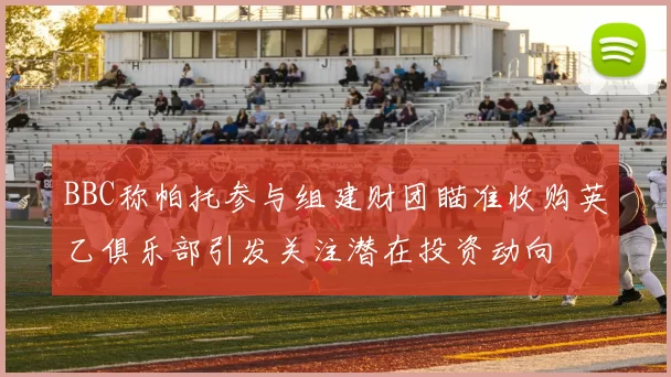BBC称帕托参与组建财团瞄准收购英乙俱乐部引发关注潜在投资动向